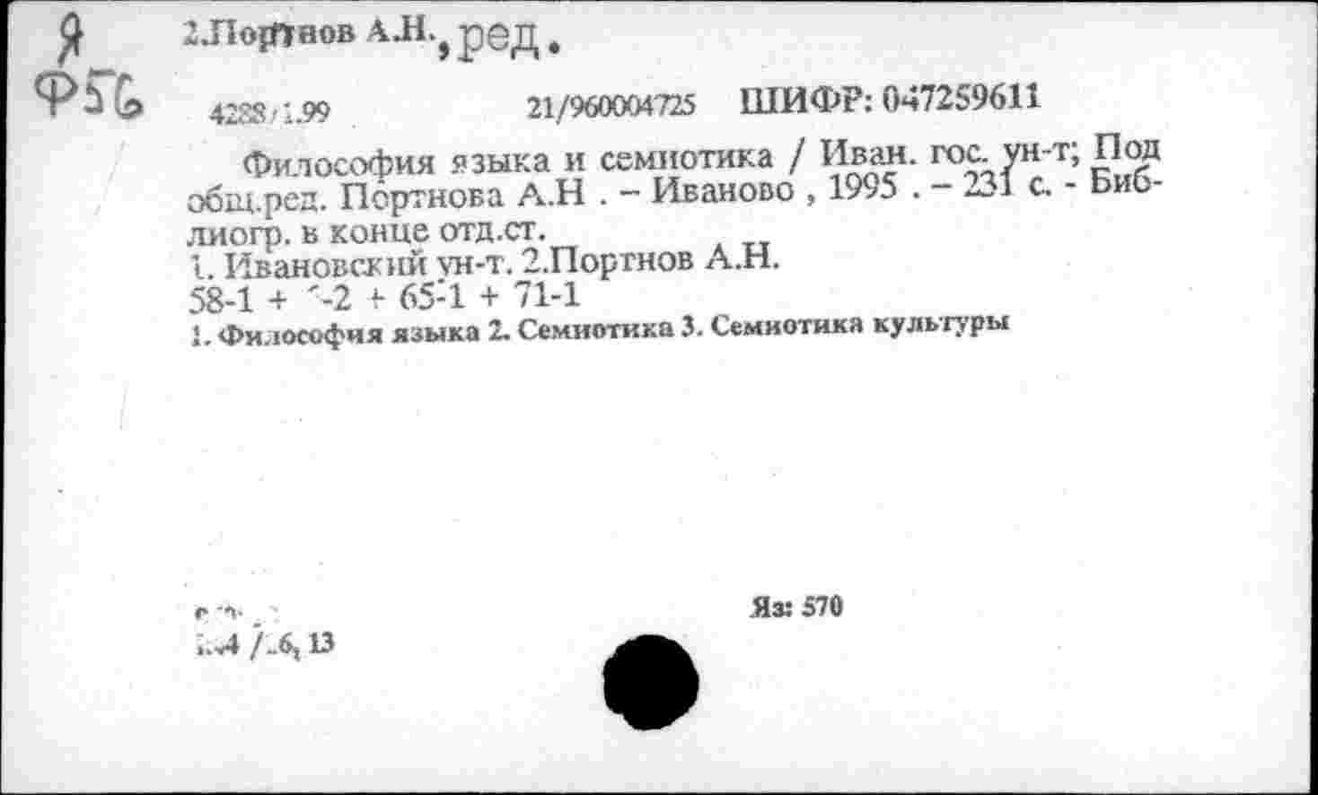 ﻿я KG
2 .Портнов А Л } ред .
4288/1.99	21/960004725 ШИФР: 047259611
Философия языка и семиотика / Ивад. гос. ун-’ общ.ред. Портнова А.Н . - Иваново , 1995 . - 231 с. лиогр. в конце отд.ст.
1. Ивановский ун-т. 2.Портнов А.Н.
58-1 + '-2 «• 65-1 + 71-1
1, Философия языка 2. Семиотика 3. Семиотика культуры
•; Под
- Биб-
..Л /_6,13
Яз: 570